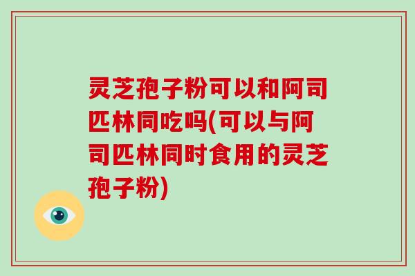 灵芝孢子粉可以和阿司匹林同吃吗(可以与阿司匹林同时食用的灵芝孢子粉)