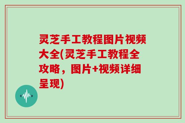 灵芝手工教程图片视频大全(灵芝手工教程全攻略，图片+视频详细呈现)