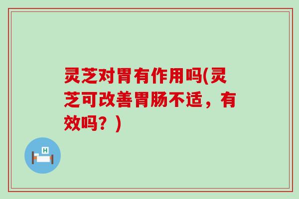 灵芝对胃有作用吗(灵芝可改善不适，有效吗？)