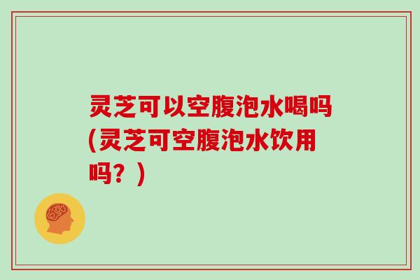 灵芝可以空腹泡水喝吗(灵芝可空腹泡水饮用吗？)