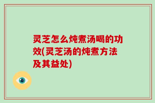 灵芝怎么炖煮汤喝的功效(灵芝汤的炖煮方法及其益处)