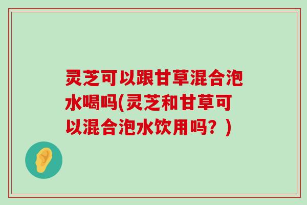 灵芝可以跟甘草混合泡水喝吗(灵芝和甘草可以混合泡水饮用吗？)