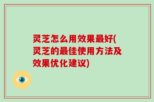 灵芝怎么用效果好(灵芝的佳使用方法及效果优化建议)