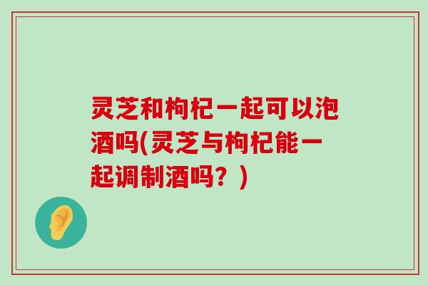 灵芝和枸杞一起可以泡酒吗(灵芝与枸杞能一起调制酒吗？)