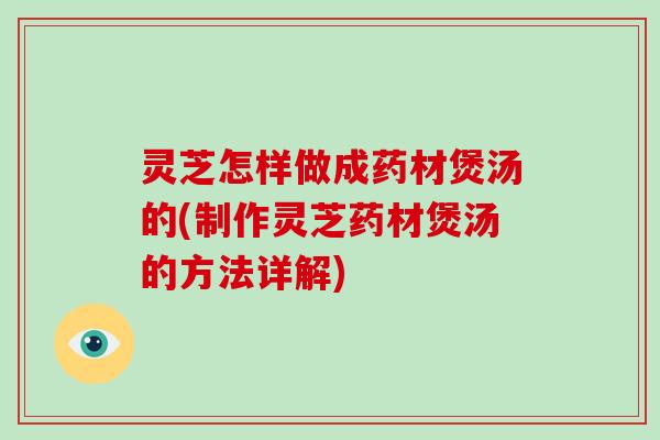 灵芝怎样做成药材煲汤的(制作灵芝药材煲汤的方法详解)