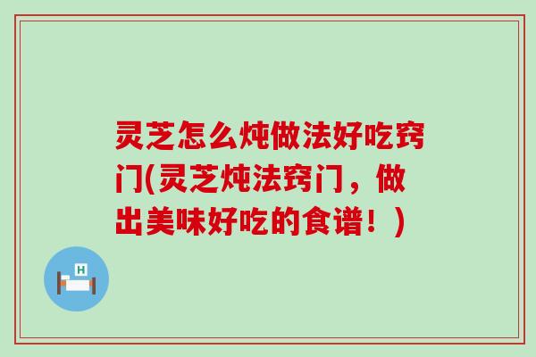 灵芝怎么炖做法好吃窍门(灵芝炖法窍门，做出美味好吃的食谱！)