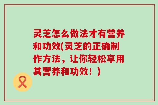 灵芝怎么做法才有营养和功效(灵芝的正确制作方法，让你轻松享用其营养和功效！)