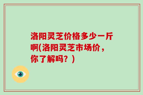 洛阳灵芝价格多少一斤啊(洛阳灵芝市场价，你了解吗？)