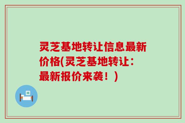 灵芝基地转让信息新价格(灵芝基地转让：新报价来袭！)