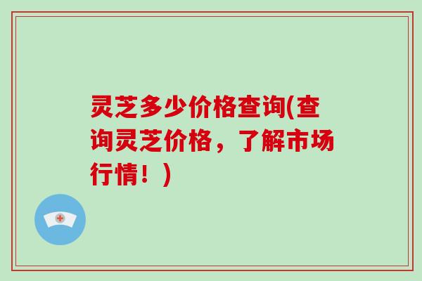 灵芝多少价格查询(查询灵芝价格，了解市场行情！)