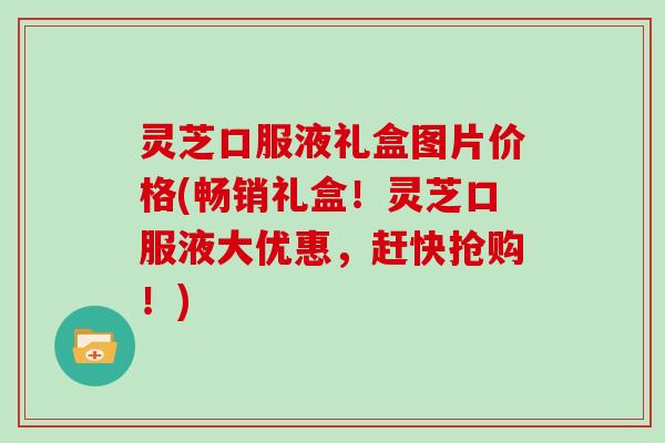 灵芝口服液礼盒图片价格(畅销礼盒！灵芝口服液大优惠，赶快抢购！)