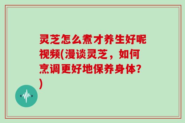 灵芝怎么煮才养生好呢视频(漫谈灵芝，如何烹调更好地保养身体？)