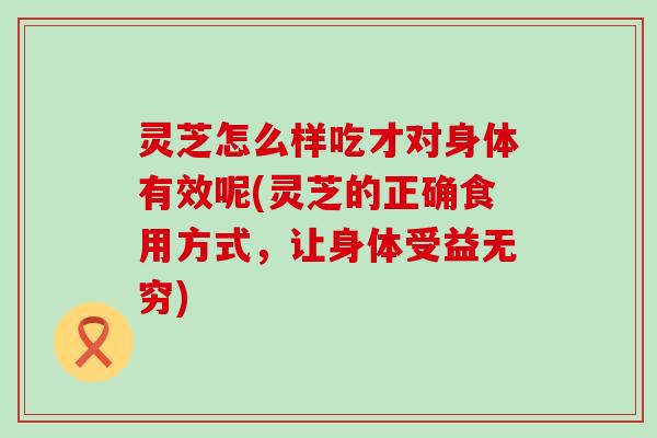 灵芝怎么样吃才对身体有效呢(灵芝的正确食用方式，让身体受益无穷)