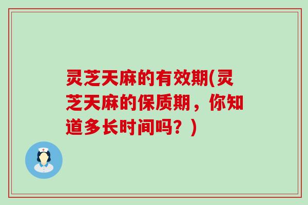 灵芝天麻的有效期(灵芝天麻的保质期，你知道多长时间吗？)