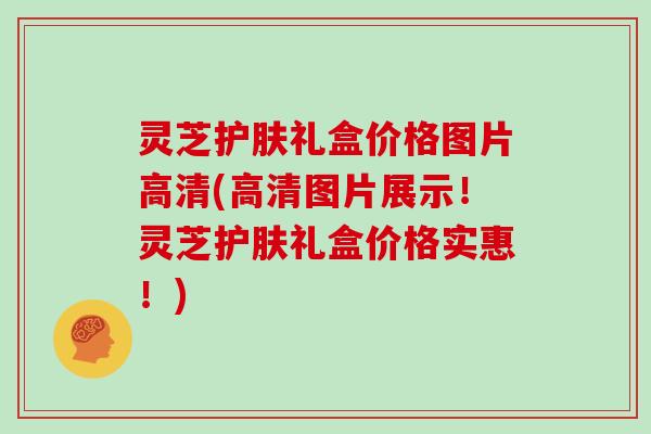 灵芝护肤礼盒价格图片高清(高清图片展示！灵芝护肤礼盒价格实惠！)