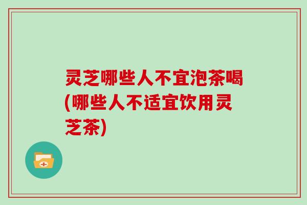 灵芝哪些人不宜泡茶喝(哪些人不适宜饮用灵芝茶)