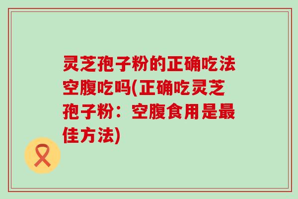 灵芝孢子粉的正确吃法空腹吃吗(正确吃灵芝孢子粉：空腹食用是佳方法)