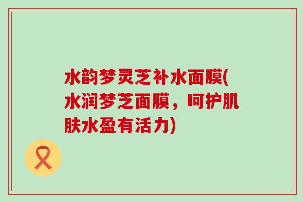 水韵梦灵芝补水面膜(水润梦芝面膜，呵护水盈有活力)