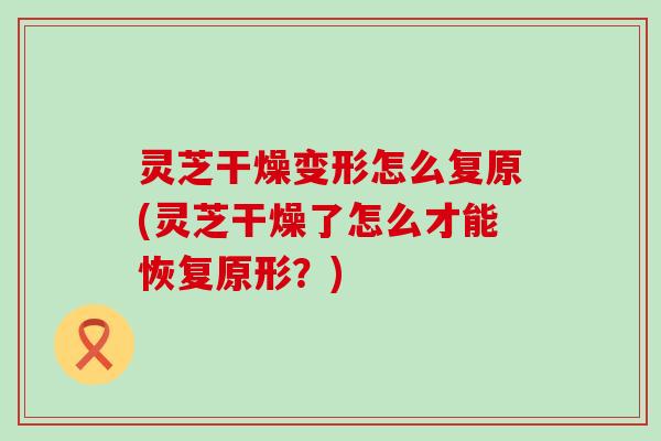 灵芝干燥变形怎么复原(灵芝干燥了怎么才能恢复原形？)