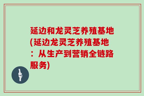 延边和龙灵芝养殖基地(延边龙灵芝养殖基地：从生产到营销全链路服务)