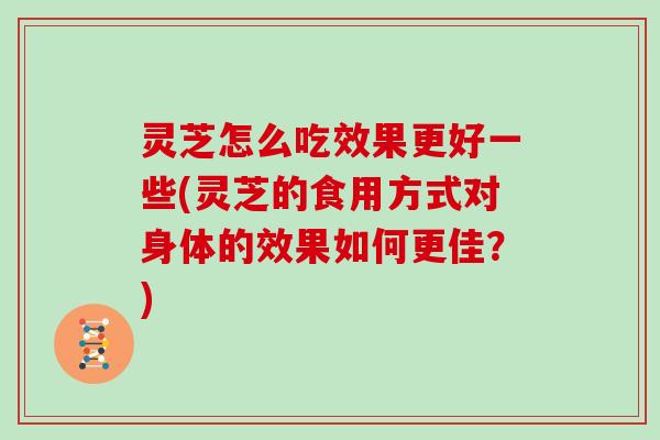 灵芝怎么吃效果更好一些(灵芝的食用方式对身体的效果如何更佳？)