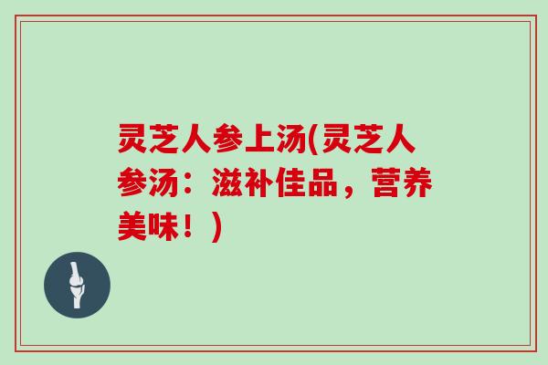 灵芝人参上汤(灵芝人参汤：滋补佳品，营养美味！)