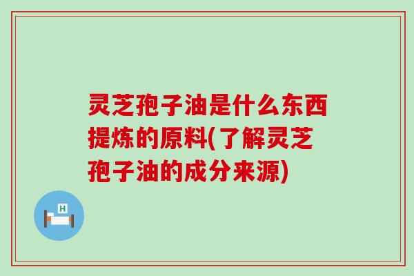 灵芝孢子油是什么东西提炼的原料(了解灵芝孢子油的成分来源)