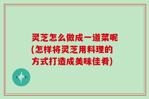 灵芝怎么做成一道菜呢(怎样将灵芝用料理的方式打造成美味佳肴)