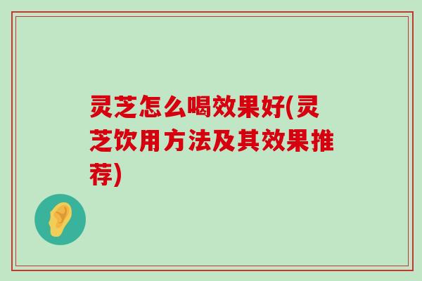 灵芝怎么喝效果好(灵芝饮用方法及其效果推荐)