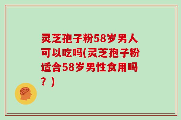 灵芝孢子粉58岁男人可以吃吗(灵芝孢子粉适合58岁男性食用吗？)