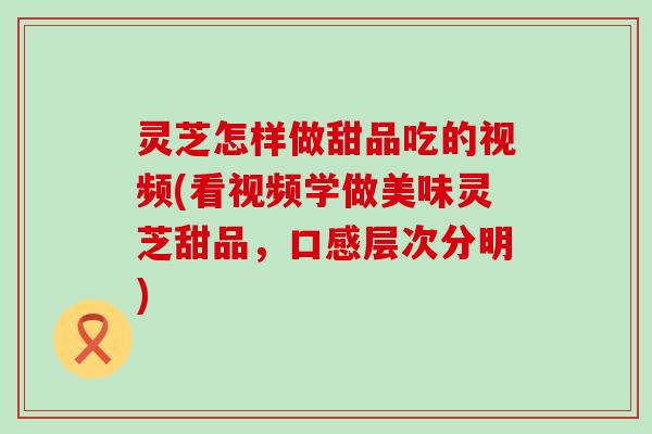 灵芝怎样做甜品吃的视频(看视频学做美味灵芝甜品，口感层次分明)