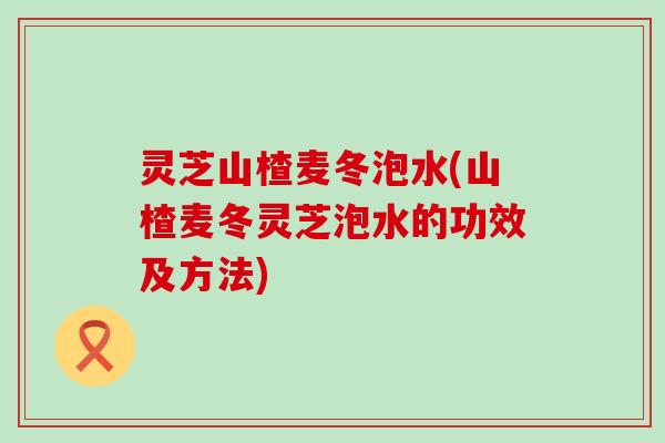 灵芝山楂麦冬泡水(山楂麦冬灵芝泡水的功效及方法)