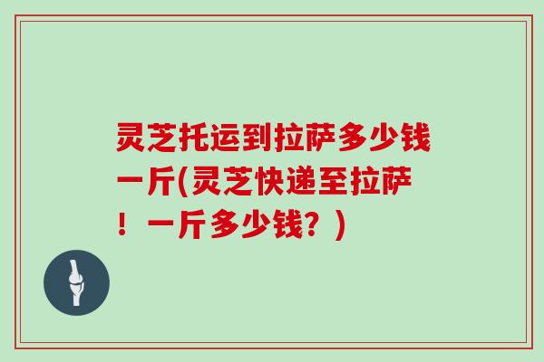 灵芝托运到拉萨多少钱一斤(灵芝快递至拉萨！一斤多少钱？)