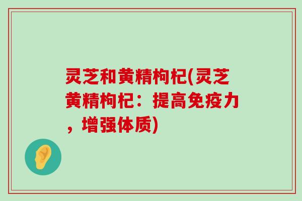 灵芝和黄精枸杞(灵芝黄精枸杞：提高免疫力，增强体质)