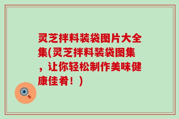 灵芝拌料装袋图片大全集(灵芝拌料装袋图集，让你轻松制作美味健康佳肴！)