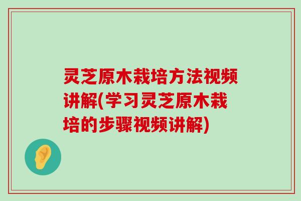 灵芝原木栽培方法视频讲解(学习灵芝原木栽培的步骤视频讲解)