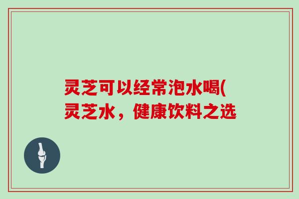 灵芝可以经常泡水喝(灵芝水，健康饮料之选