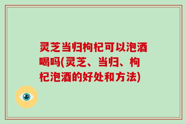 灵芝当归枸杞可以泡酒喝吗(灵芝、当归、枸杞泡酒的好处和方法)