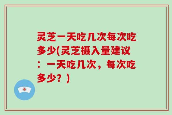 灵芝一天吃几次每次吃多少(灵芝摄入量建议：一天吃几次，每次吃多少？)