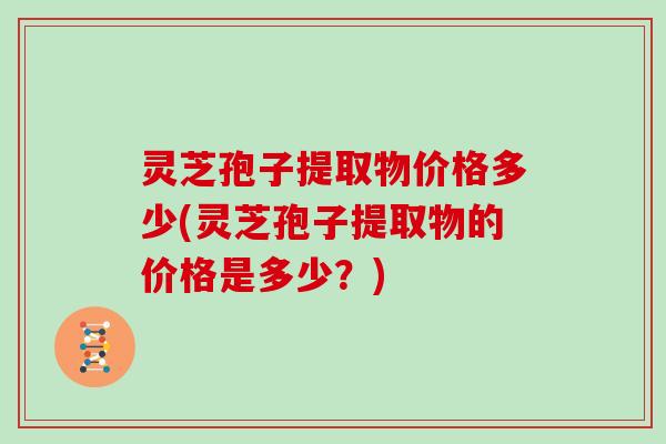 灵芝孢子提取物价格多少(灵芝孢子提取物的价格是多少？)