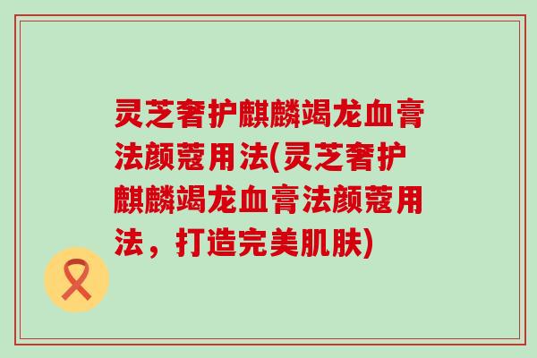 灵芝奢护麒麟竭龙膏法颜蔻用法(灵芝奢护麒麟竭龙膏法颜蔻用法，打造完美)