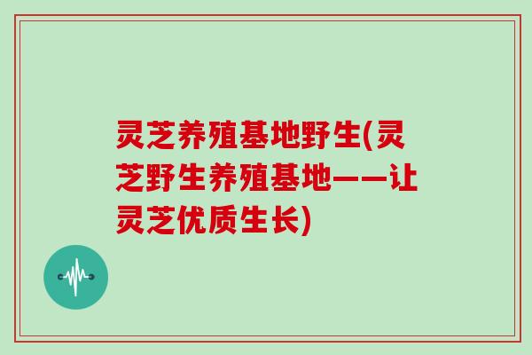 灵芝养殖基地野生(灵芝野生养殖基地——让灵芝优质生长)