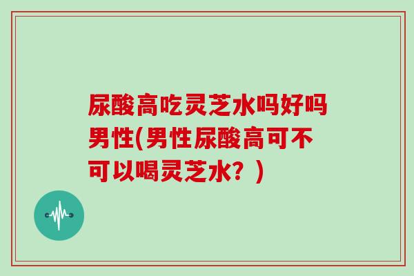 尿酸高吃灵芝水吗好吗男性(男性尿酸高可不可以喝灵芝水？)