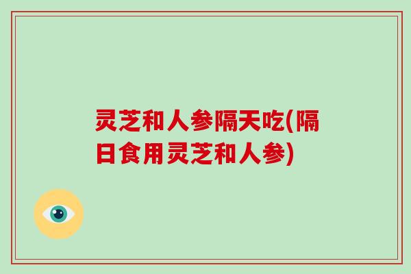 灵芝和人参隔天吃(隔日食用灵芝和人参)