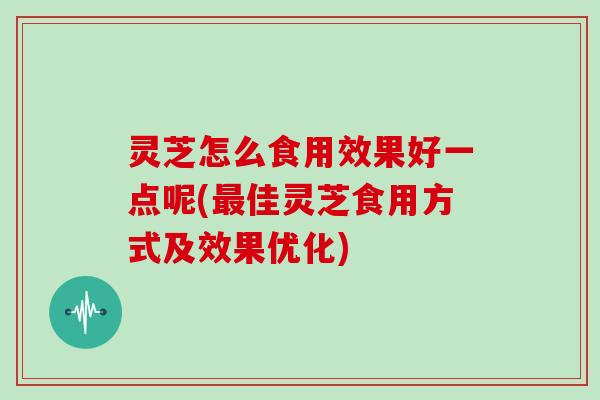 灵芝怎么食用效果好一点呢(佳灵芝食用方式及效果优化)