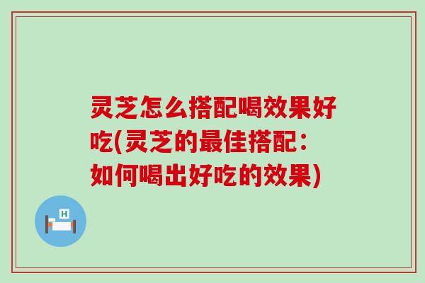 灵芝怎么搭配喝效果好吃(灵芝的佳搭配：如何喝出好吃的效果)