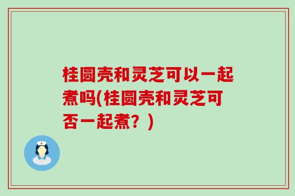 桂圆壳和灵芝可以一起煮吗(桂圆壳和灵芝可否一起煮？)