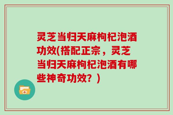 灵芝当归天麻枸杞泡酒功效(搭配正宗，灵芝当归天麻枸杞泡酒有哪些神奇功效？)