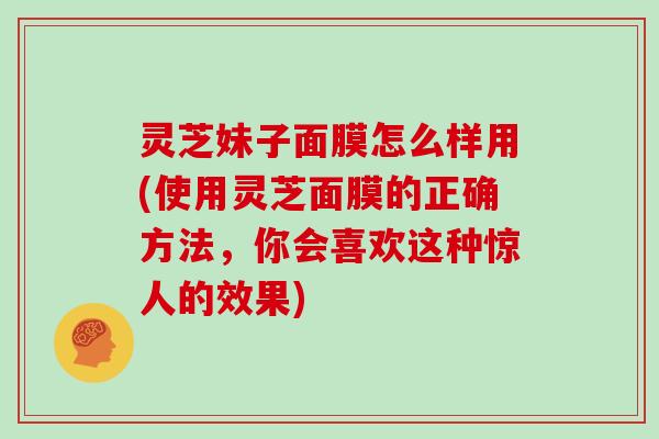 灵芝妹子面膜怎么样用(使用灵芝面膜的正确方法，你会喜欢这种惊人的效果)