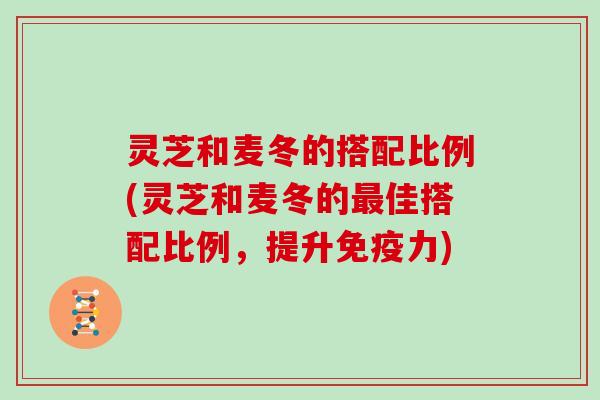 灵芝和麦冬的搭配比例(灵芝和麦冬的佳搭配比例，提升免疫力)